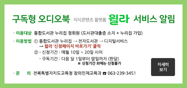 구독형 오디오북 지식콘텐츠 플랫폼 윌라 서비스 알림. 이용대상: 통합도서관 누리집 정회원(도서관 대출증 소지+누리집 가입). 이용방법 ① 통합도서관누리집→전자도서관→디지털서비스→윌라 '신청페이지 바로가기' 클릭 ② 신청항목 작성 후 등록 클릭→승인 안내 문자메시지 수신(3~5일 소요) 후 3개월간 이용 문의: 전라북도교육청 미래인재과(☏063-239-3451)
